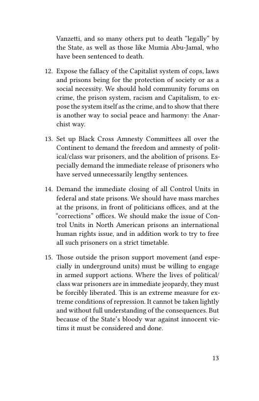 12  13  1,  15,  Vanzetti, and so many others put to death “legally” by the State, as well as those like Mumia Abu-Jamal, who have been sentenced to death.  Expose the fallacy of the Capitalist system of cops, laws and prisons being for the protection of society or as a social necessity. We should hold community forums on crime, the prison system, racism and Capitalism, to ex- posethe system itselfas the crime, and to show that there is another way to social peace and harmony: the Anar- chist way.  Set up Black Cross Amnesty Committees all over the Continent to demand the freedom and amnesty of polit- ical/class war prisoners, and the abolition of prisons. Es- pecially demand the immediate release of prisoners who have served unnecessarily lengthy sentences  Demand the immediate closing of all Control Units in federal and state prisons. We should have mass marches at the prisons, in front of politicians offices, and at the “corrections” offices. We should make the issue of Con- trol Units in North American prisons an international human rights issue, and in addition work to try to free all such prisoners on a strict timetable.  ‘Those outside the prison support movement (and espe- cially in underground units) must be willing to engage in armed support actions. Where the lives of political/ class war prisoners are in immediate jeopardy, they must be forcibly liberated. This is an extreme measure for ex- treme conditions of repression. It cannot be taken lightly and without full understanding of the consequences. But because of the State’s bloody war against innocent vic- tims it must be considered and done.  13 